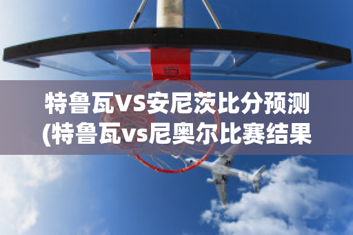 特鲁瓦VS安尼茨比分预测(特鲁瓦vs尼奥尔比赛结果)