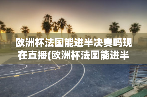 欧洲杯法国能进半决赛吗现在直播(欧洲杯法国能进半决赛吗现在直播在哪看)