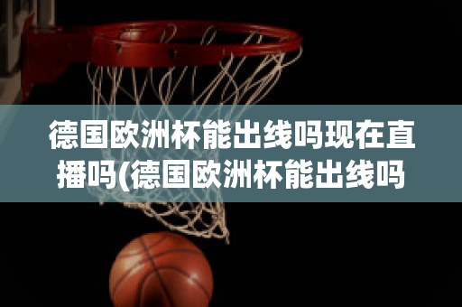 德国欧洲杯能出线吗现在直播吗(德国欧洲杯能出线吗现在直播吗)