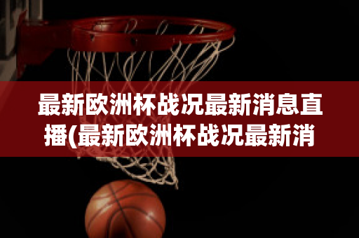 最新欧洲杯战况最新消息直播(最新欧洲杯战况最新消息直播回放)