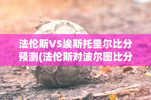 法伦斯VS埃斯托里尔比分预测(法伦斯对波尔图比分预测)