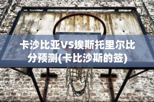 卡沙比亚VS埃斯托里尔比分预测(卡比沙斯的签)