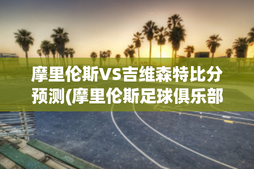 摩里伦斯VS吉维森特比分预测(摩里伦斯足球俱乐部)