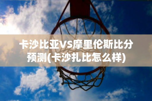 卡沙比亚VS摩里伦斯比分预测(卡沙扎比怎么样)