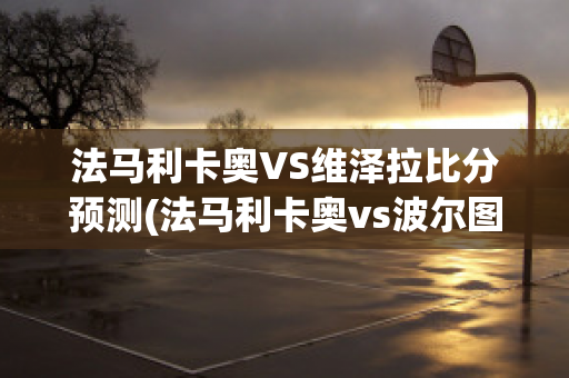 法马利卡奥VS维泽拉比分预测(法马利卡奥vs波尔图直播)