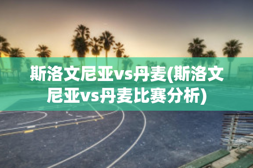 斯洛文尼亚vs丹麦(斯洛文尼亚vs丹麦比赛分析)