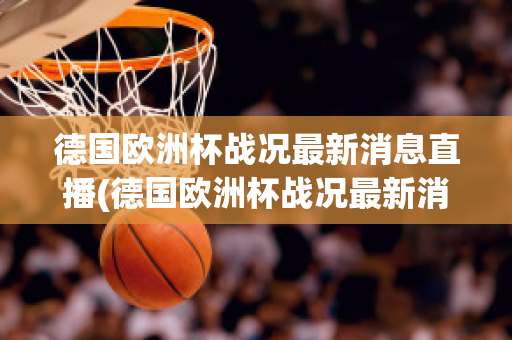 德国欧洲杯战况最新消息直播(德国欧洲杯战况最新消息直播回放)