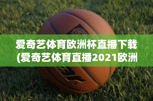 爱奇艺体育欧洲杯直播下载(爱奇艺体育直播2021欧洲杯)