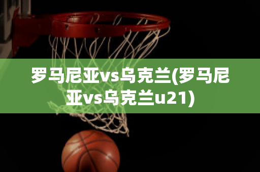 罗马尼亚vs乌克兰(罗马尼亚vs乌克兰u21)