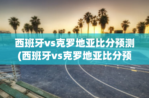 西班牙vs克罗地亚比分预测(西班牙vs克罗地亚比分预测分析)