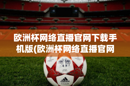 欧洲杯网络直播官网下载手机版(欧洲杯网络直播官网下载手机版安装)