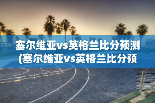 塞尔维亚vs英格兰比分预测(塞尔维亚vs英格兰比分预测结果)