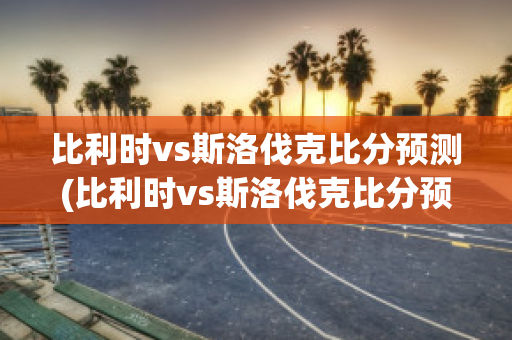 比利时vs斯洛伐克比分预测(比利时vs斯洛伐克比分预测)