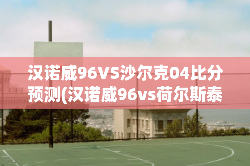 汉诺威96VS沙尔克04比分预测(汉诺威96vs荷尔斯泰因)