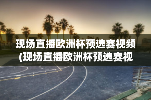 现场直播欧洲杯预选赛视频(现场直播欧洲杯预选赛视频完整版)