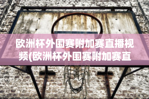 欧洲杯外围赛附加赛直播视频(欧洲杯外围赛附加赛直播视频在线观看)