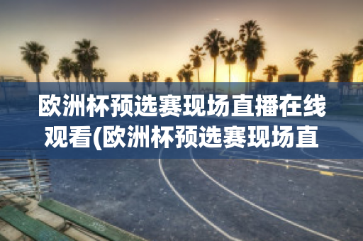 欧洲杯预选赛现场直播在线观看(欧洲杯预选赛现场直播在线观看国足)