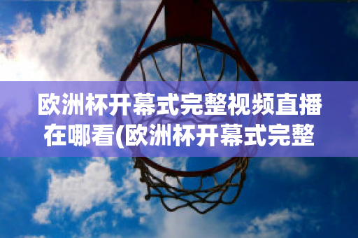 欧洲杯开幕式完整视频直播在哪看(欧洲杯开幕式完整视频直播在哪看回放)