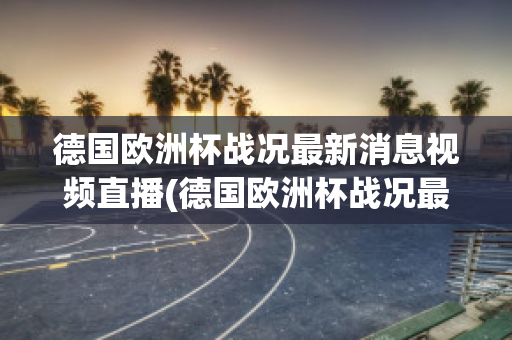 德国欧洲杯战况最新消息视频直播(德国欧洲杯战况最新消息视频直播在线观看)