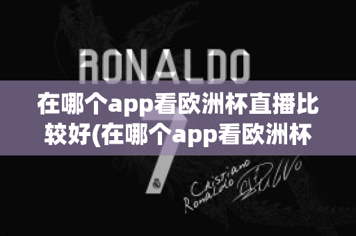 在哪个app看欧洲杯直播比较好(在哪个app看欧洲杯直播比较好一点)