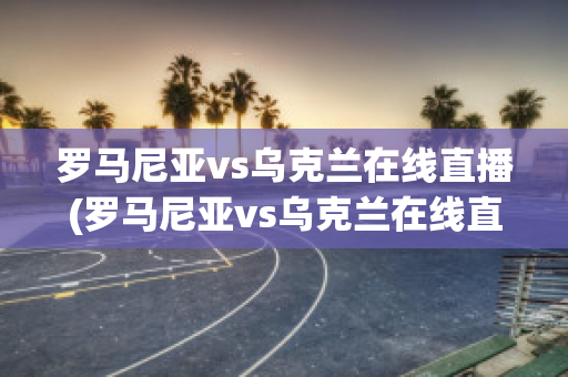 罗马尼亚vs乌克兰在线直播(罗马尼亚vs乌克兰在线直播免费观看)