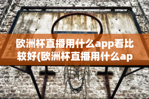 欧洲杯直播用什么app看比较好(欧洲杯直播用什么app看比较好呢)