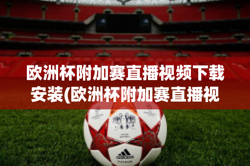 欧洲杯附加赛直播视频下载安装(欧洲杯附加赛直播视频下载安装苹果)