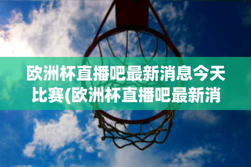 欧洲杯直播吧最新消息今天比赛(欧洲杯直播吧最新消息今天比赛回放)