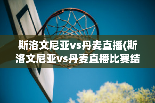 斯洛文尼亚vs丹麦直播(斯洛文尼亚vs丹麦直播比赛结果)