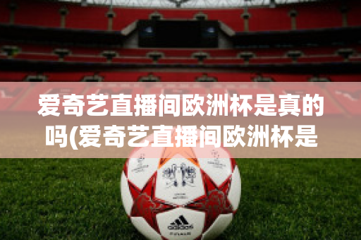 爱奇艺直播间欧洲杯是真的吗(爱奇艺直播间欧洲杯是真的吗还是假的)