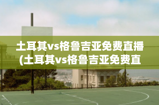 土耳其vs格鲁吉亚免费直播(土耳其vs格鲁吉亚免费直播下载)