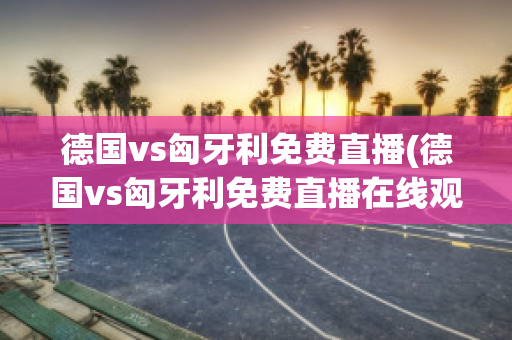 德国vs匈牙利免费直播(德国vs匈牙利免费直播在线观看)