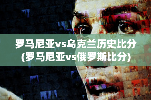 罗马尼亚vs乌克兰历史比分(罗马尼亚vs俄罗斯比分)