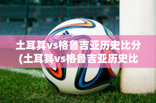 土耳其vs格鲁吉亚历史比分(土耳其vs格鲁吉亚历史比分结果)