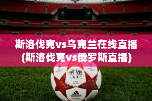 斯洛伐克vs乌克兰在线直播(斯洛伐克vs俄罗斯直播)