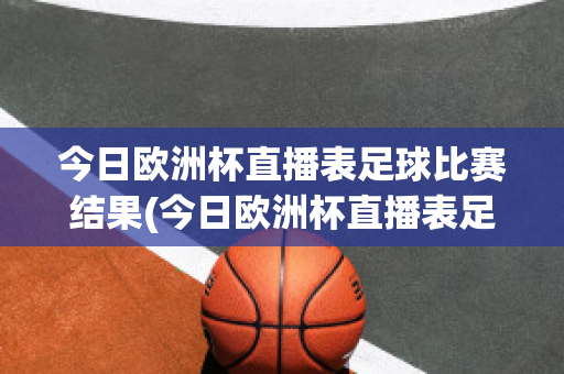 今日欧洲杯直播表足球比赛结果(今日欧洲杯直播表足球比赛结果如何)