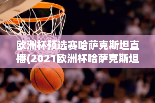 欧洲杯预选赛哈萨克斯坦直播(2021欧洲杯哈萨克斯坦)