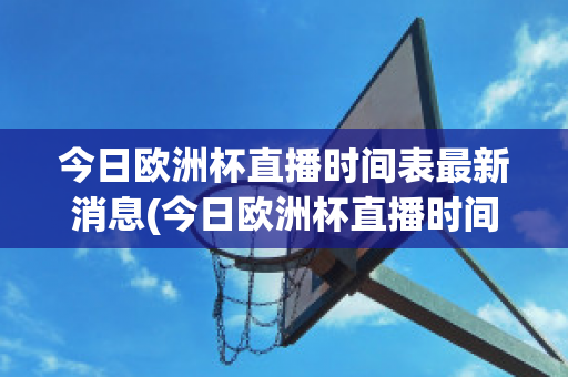 今日欧洲杯直播时间表最新消息(今日欧洲杯直播时间表最新消息是什么)