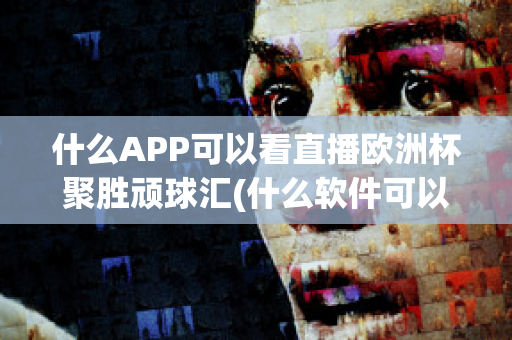 什么APP可以看直播欧洲杯聚胜顽球汇(什么软件可以看欧洲杯重播)