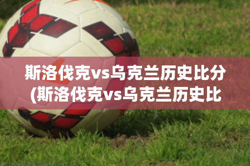 斯洛伐克vs乌克兰历史比分(斯洛伐克vs乌克兰历史比分分析)