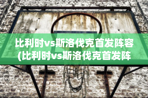 比利时vs斯洛伐克首发阵容(比利时vs斯洛伐克首发阵容名单)