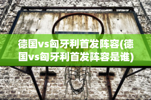 德国vs匈牙利首发阵容(德国vs匈牙利首发阵容是谁)