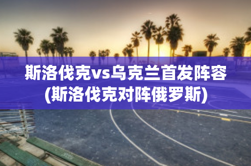 斯洛伐克vs乌克兰首发阵容(斯洛伐克对阵俄罗斯)