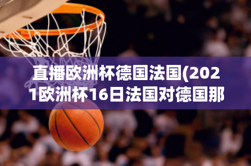 直播欧洲杯德国法国(2021欧洲杯16日法国对德国那个平台直播)