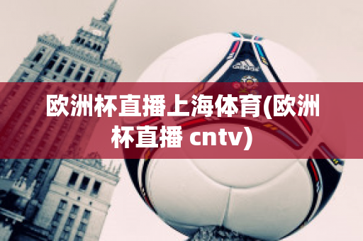 欧洲杯直播上海体育(欧洲杯直播 cntv)