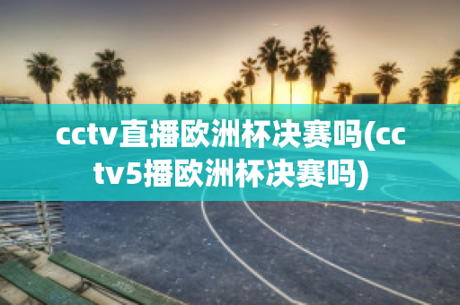 cctv直播欧洲杯决赛吗(cctv5播欧洲杯决赛吗)