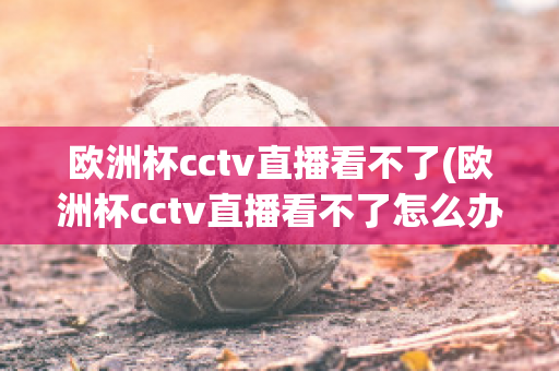 欧洲杯cctv直播看不了(欧洲杯cctv直播看不了怎么办)