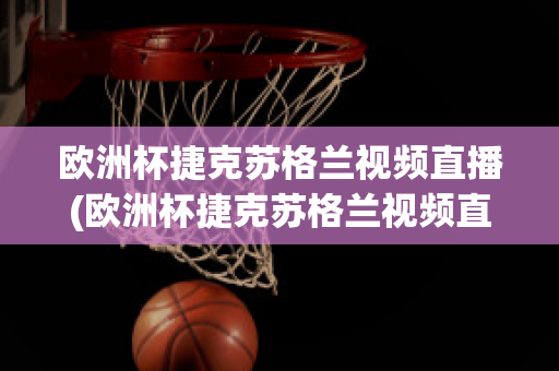 欧洲杯捷克苏格兰视频直播(欧洲杯捷克苏格兰视频直播在线观看)