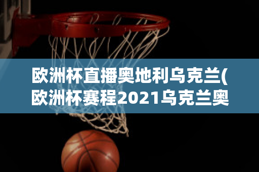 欧洲杯直播奥地利乌克兰(欧洲杯赛程2021乌克兰奥地利)