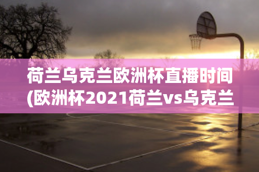 荷兰乌克兰欧洲杯直播时间(欧洲杯2021荷兰vs乌克兰)